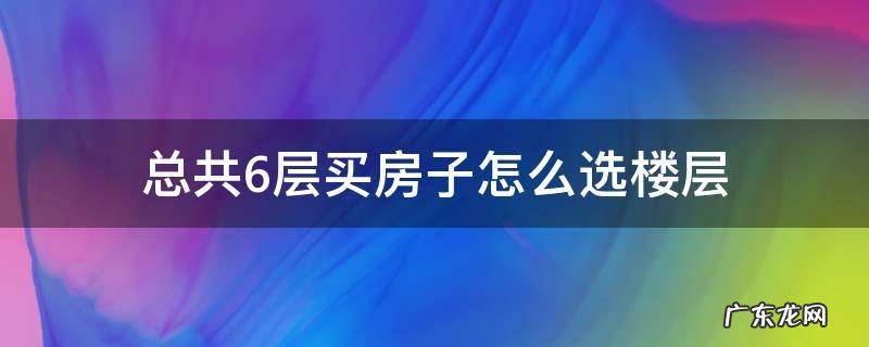 总共6层买房子怎么选楼层和单元 总共6层买房子怎么选楼层