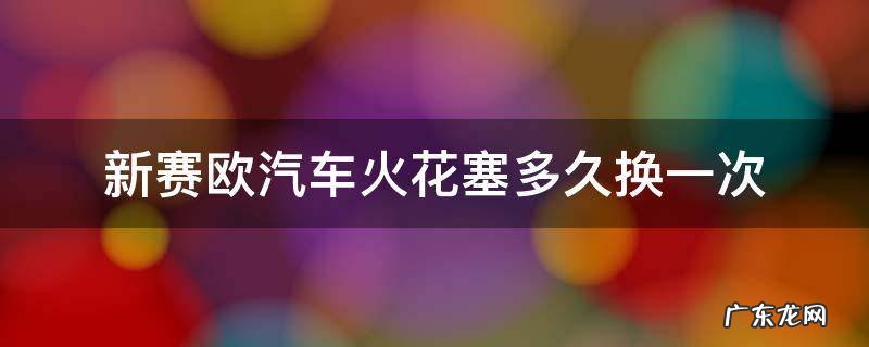 新赛欧汽车火花塞多久换一次 奥德赛火花塞多长时间换一次