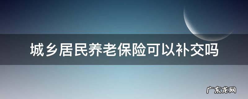 城乡居民养老保险可以补交吗女性什么时间退休 城乡居民养老保险可以补交吗