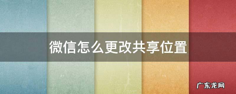 微信怎么更改共享位置地址 微信怎么更改共享位置