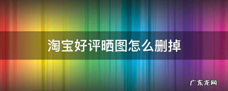 淘宝好评晒图怎么删掉 淘宝好评晒图怎么删掉手机操作