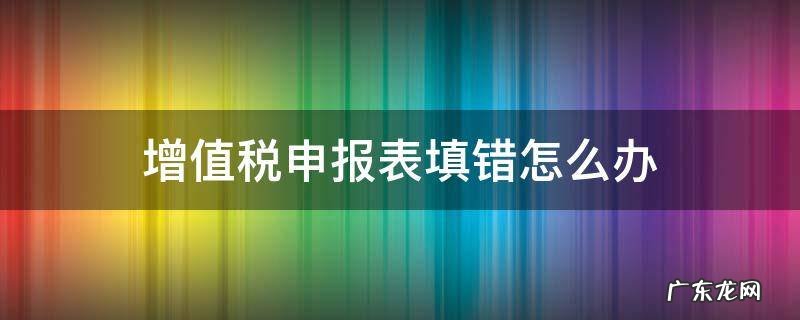 增值税纳税申报表填错了怎么办 增值税申报表填错怎么办