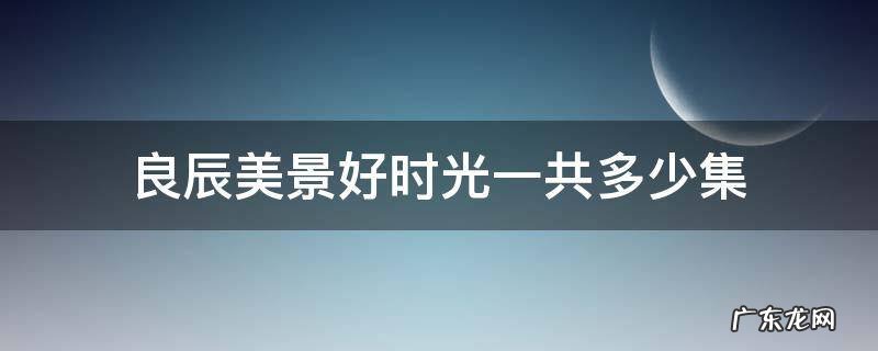 良辰美景好时光共多少集? 良辰美景好时光一共多少集