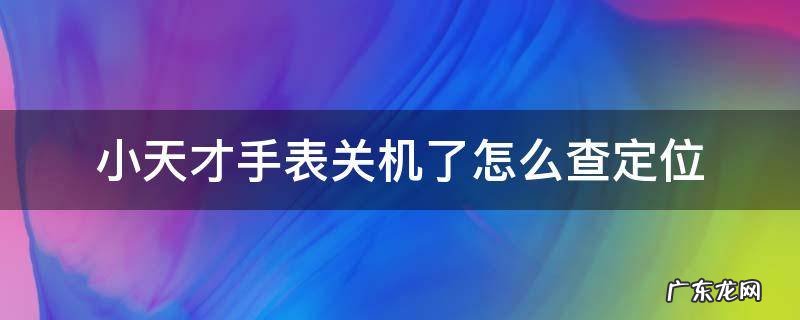 小天才电话手表关机能查到定位吗 小天才手表关机了怎么查定位
