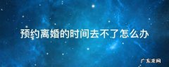预约离婚的时间去不了怎么办 离婚预约不到