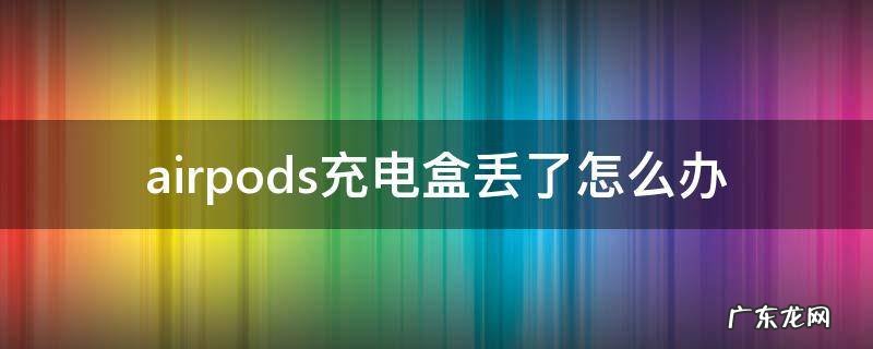 airpods充电盒弄丢了怎么办 airpods充电盒丢了怎么办