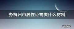 杭州办理居住证要什么资料 办杭州市居住证需要什么材料