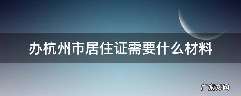 杭州办理居住证要什么资料 办杭州市居住证需要什么材料
