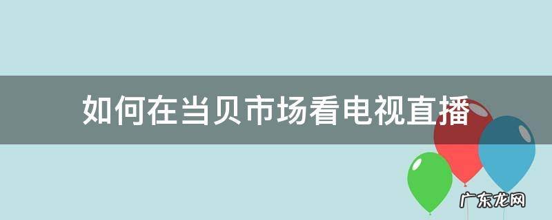 如何在当贝市场看电视直播 怎么在当贝市场打开电视直播