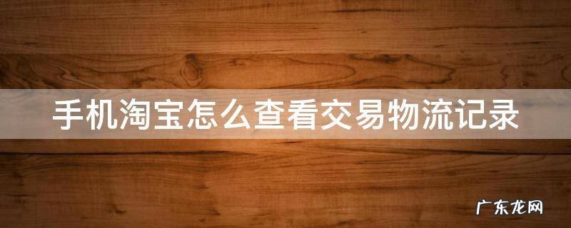 手机淘宝怎么查看交易物流记录明细 手机淘宝怎么查看交易物流记录