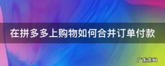 在拼多多上购物如何合并订单付款呢 在拼多多上购物如何合并订单付款