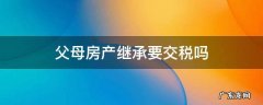 继承父母房产要交房产税吗 父母房产继承要交税吗