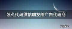 怎么代理微信朋友圈广告代理商 如何代理朋友圈广告
