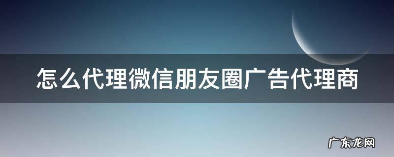 怎么代理微信朋友圈广告代理商 如何代理朋友圈广告