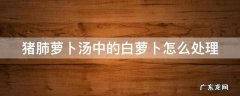 猪肺煮白萝卜 猪肺萝卜汤中的白萝卜怎么处理