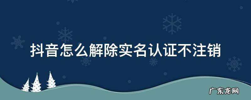 抖音怎么解除实名认证不注销 抖音怎么解除实名认证不注销科技