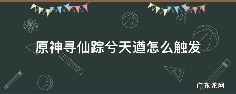 原神循仙踪兮天遒任务怎么触发 原神寻仙踪兮天遒怎么触发