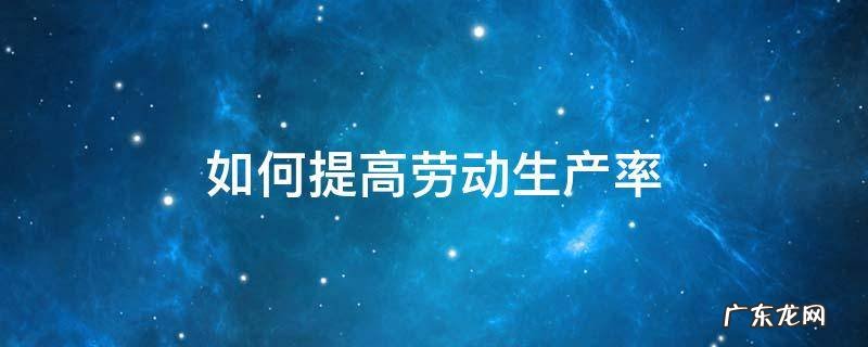 如何提高劳动生产率 如何提高劳动生产率和人工成本利润率