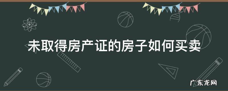 房子还没得房产证如何买卖 未取得房产证的房子如何买卖
