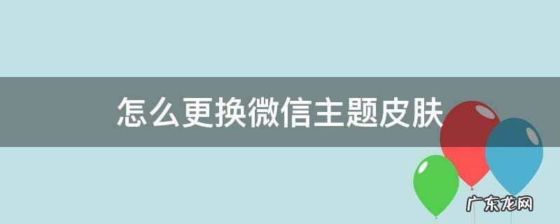 怎么更换微信主题皮肤 怎么更换微信主题皮肤黑色