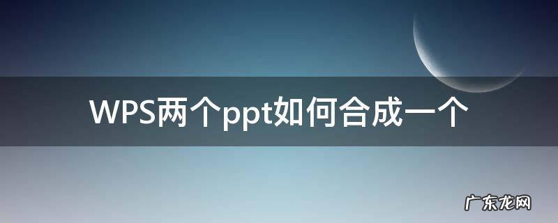 WPS两个ppt如何合成一个 wps俩个ppt怎么合成一个