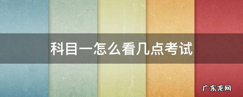 科目一怎么看几点考试 科目一考试怎么看具体时间