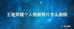 王者荣耀个人相册照片删除了,怎么找回来 王者荣耀个人相册照片怎么删除