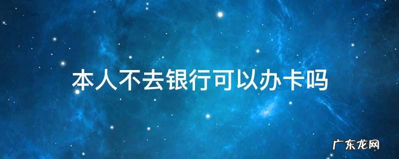 本人不去银行可以办卡吗 本人不去银行可以办卡吗?