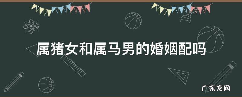 属猪女和属马的男婚姻相配吗? 属猪女和属马男的婚姻配吗