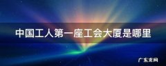 中国工人第一座工会大厦是哪里 中国工人第一座工会大厦是哪里建造的