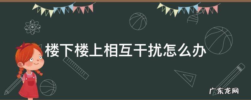 楼下楼上相互干扰怎么办 楼上影响楼下