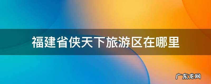 福建省侠天下旅游区在哪里 福建侠天下景区一日游攻略