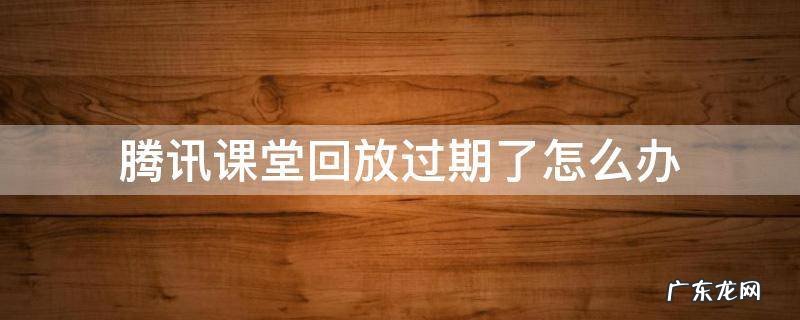 腾讯课堂回放过期了怎么办 腾讯课堂视频过期了