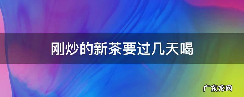 刚炒出来的茶需要放多久 刚炒的新茶要过几天喝