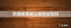 防晒喷雾可以过高铁安检么 防晒喷雾能过高铁安检吗