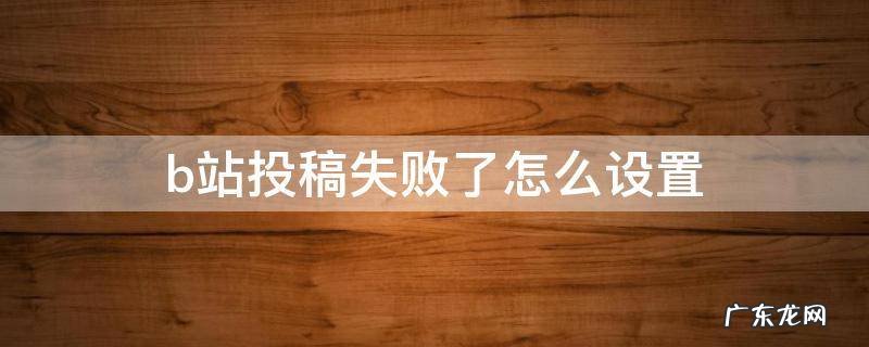 b站投稿生成失败 b站投稿失败了怎么设置