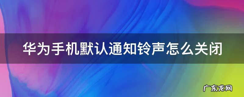 华为手机默认通知铃声怎么关闭不了 华为手机默认通知铃声怎么关闭