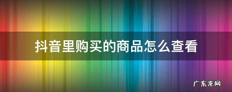 抖音里面购买的商品怎么查看 抖音里购买的商品怎么查看
