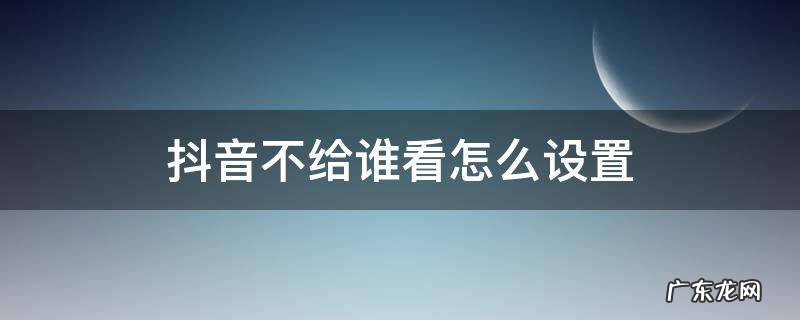 抖音不给谁看怎么设置 抖音里不给谁看怎么设置