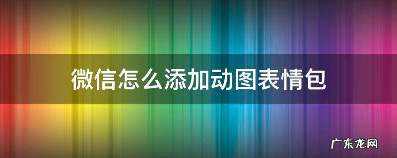 微信怎么添加动图表情包 微信表情包如何添加动图