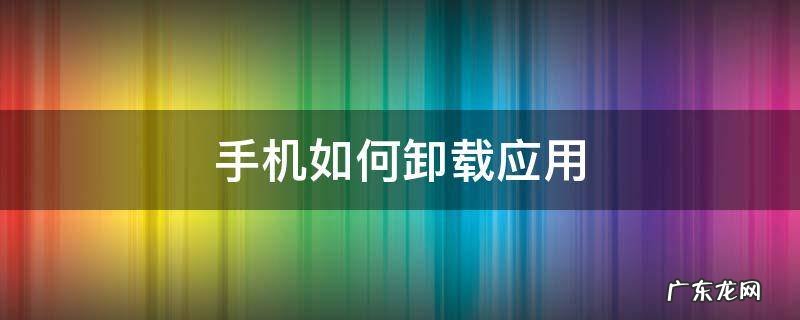 华为手机如何卸载应用 手机如何卸载应用