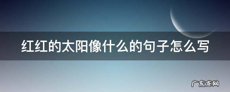 红红的太阳像什么什么的什么 红红的太阳像什么的句子怎么写