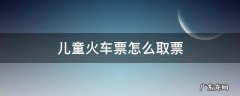 儿童火车票怎么取票步骤图 儿童火车票怎么取票