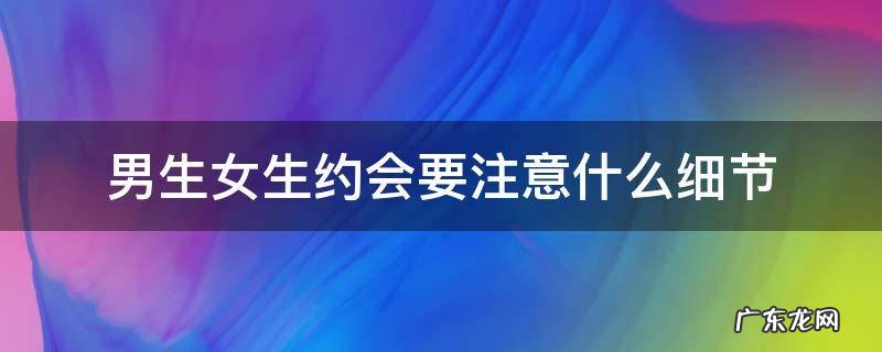男生女生约会要注意什么细节 男女生约会注意事项