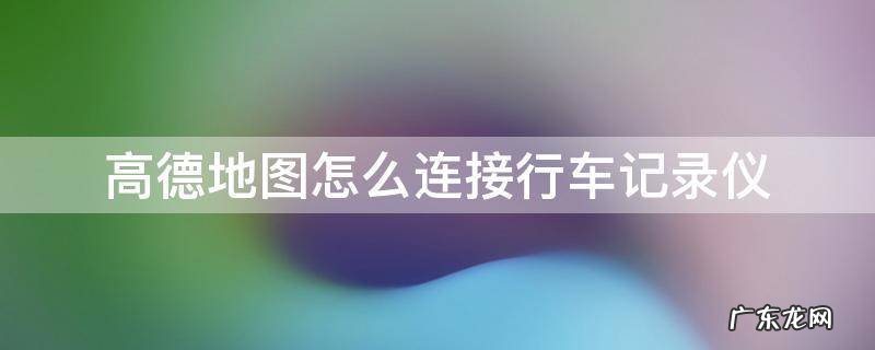 高德地图怎么连接行车记录仪 高德地图如何连接行车记录仪
