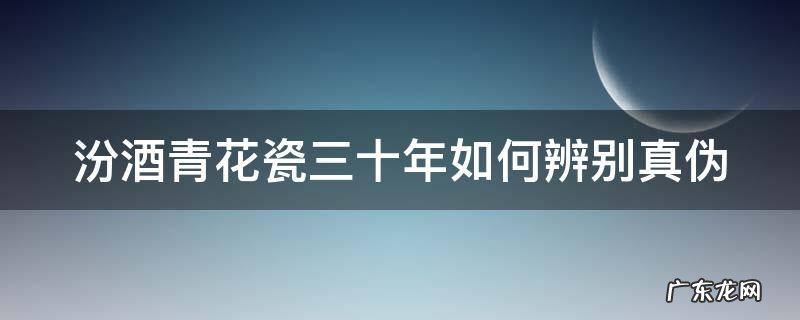 汾酒青花瓷三十年如何辨别真伪 汾酒青花瓷三十年如何辨别真伪视频