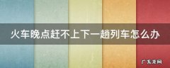 火车晚点赶不上下一趟列车怎么办 火车晚点赶不上下一趟列车怎么办呀
