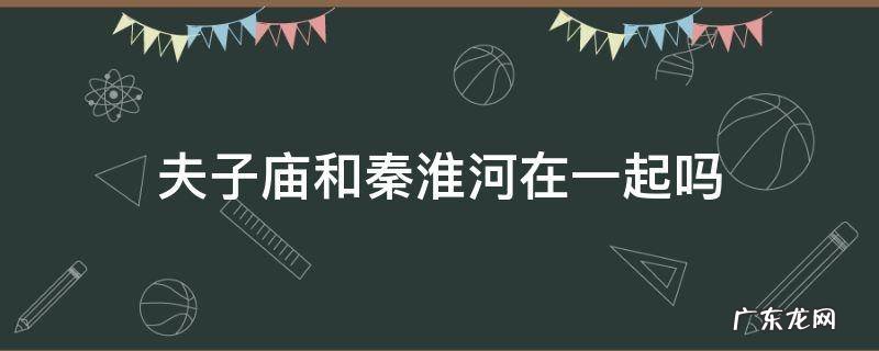 夫子庙是在秦淮河畔吗? 夫子庙和秦淮河在一起吗