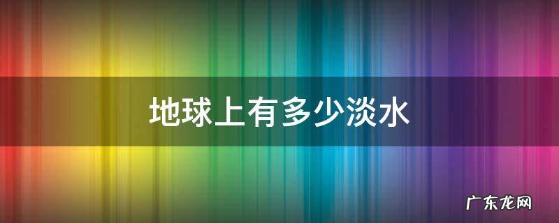 地球上有多少淡水可供人使用 地球上有多少淡水