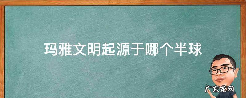 玛雅文明起源于哪个半球 玛雅文明的发源地